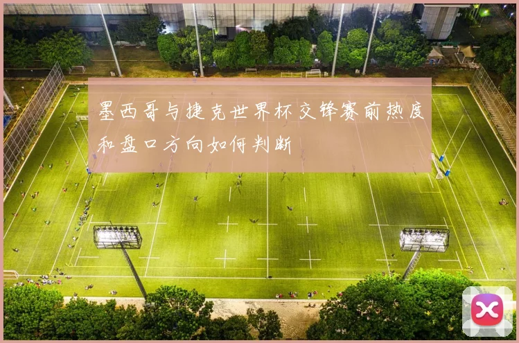 墨西哥与捷克世界杯交锋赛前热度和盘口方向如何判断