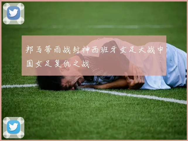 邦马蒂雨战封神西班牙女足大战中国女足复仇之战