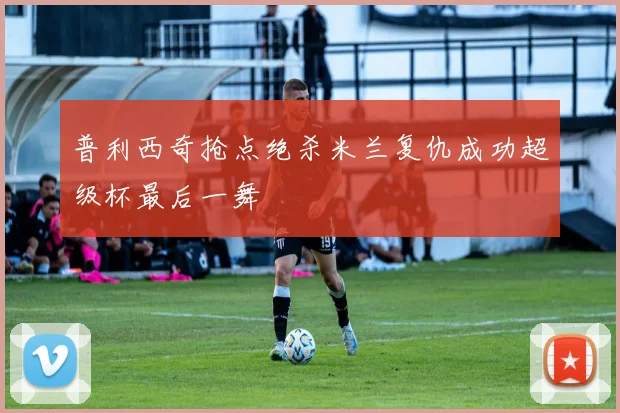 普利西奇抢点绝杀米兰复仇成功超级杯最后一舞