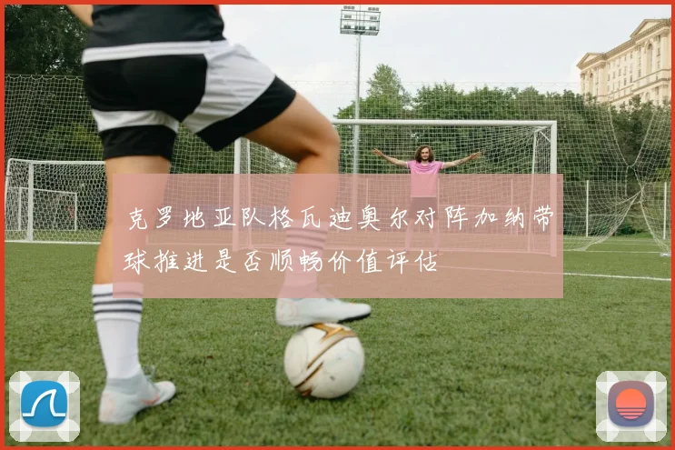 克罗地亚队格瓦迪奥尔对阵加纳带球推进是否顺畅价值评估