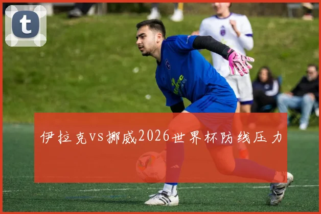 伊拉克vs挪威2026世界杯防线压力