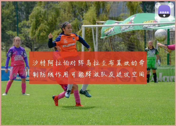 沙特阿拉伯对阵乌拉圭布莱坎的牵制防线作用可能释放队友进攻空间