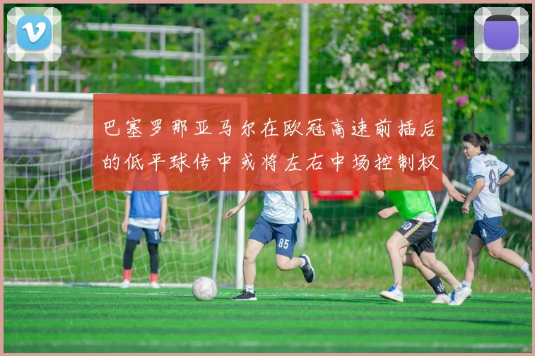 巴塞罗那亚马尔在欧冠高速前插后的低平球传中或将左右中场控制权