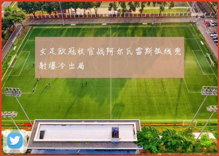 女足欧冠收官战阿尔瓦雷斯弧线兜射爆冷出局