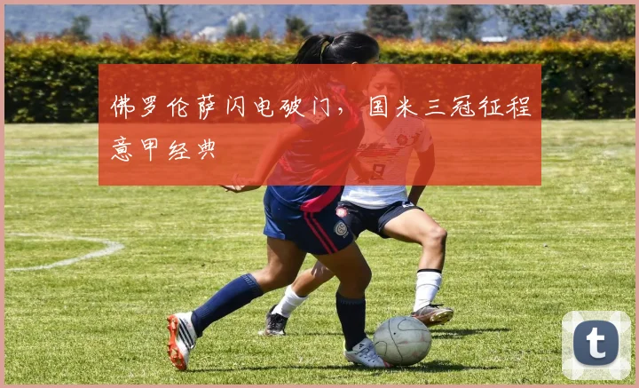 佛罗伦萨闪电破门，国米三冠征程意甲经典