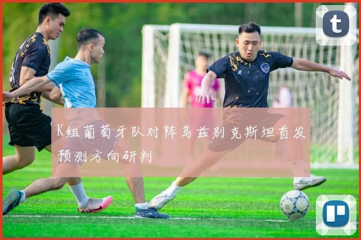 K组葡萄牙队对阵乌兹别克斯坦首发预测方向研判