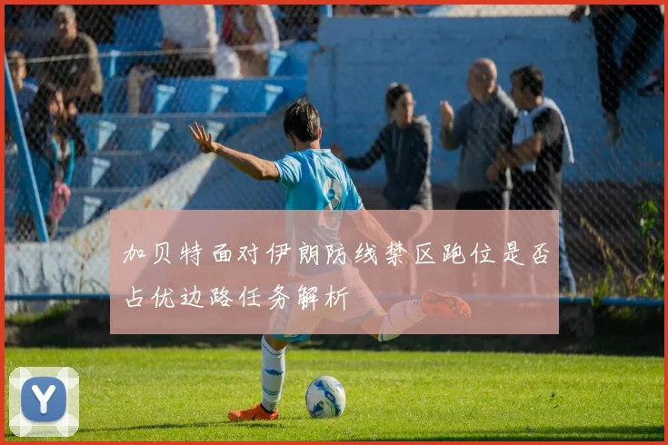 加贝特面对伊朗防线禁区跑位是否占优边路任务解析