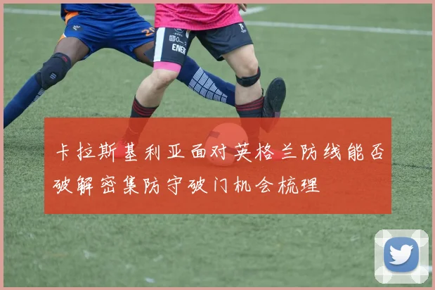 卡拉斯基利亚面对英格兰防线能否破解密集防守破门机会梳理