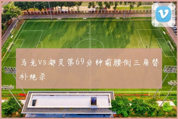 马竞vs都灵第69分钟前腰倒三角替补绝杀