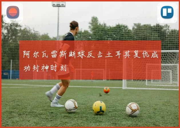 阿尔瓦雷斯断球反击土耳其复仇成功封神时刻