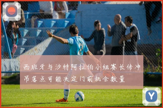 西班牙与沙特阿拉伯小组赛长传冲吊落点可能决定门前机会数量