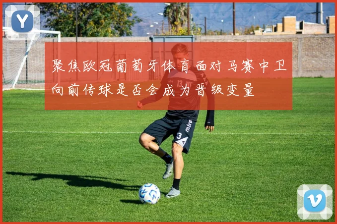 聚焦欧冠葡萄牙体育面对马赛中卫向前传球是否会成为晋级变量