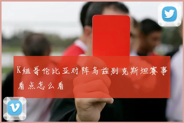 K组哥伦比亚对阵乌兹别克斯坦赛事看点怎么看