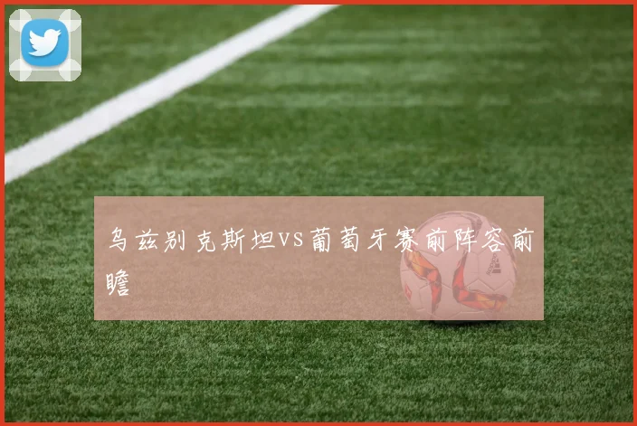 乌兹别克斯坦vs葡萄牙赛前阵容前瞻