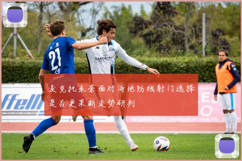 麦克托米奈面对海地防线射门选择是否更果断走势研判