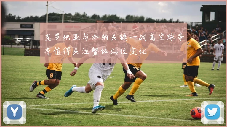 克罗地亚与加纳关键一战高空球争夺值得关注整体站位变化