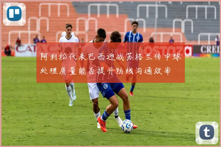阿利松代表巴西迎战苏格兰传中球处理质量能否提升防线沟通效率