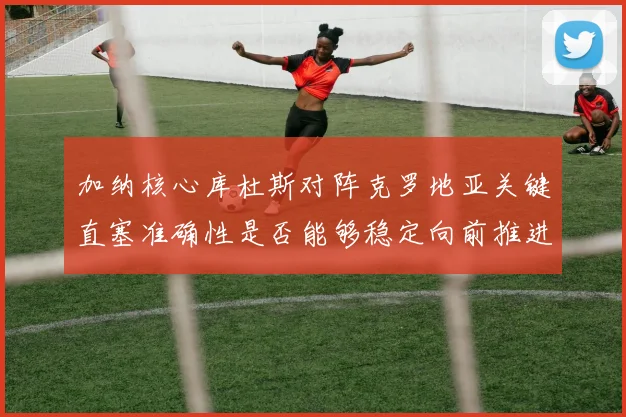 加纳核心库杜斯对阵克罗地亚关键直塞准确性是否能够稳定向前推进