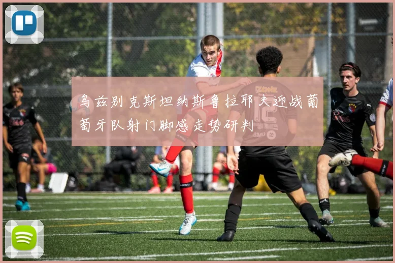 乌兹别克斯坦纳斯鲁拉耶夫迎战葡萄牙队射门脚感走势研判